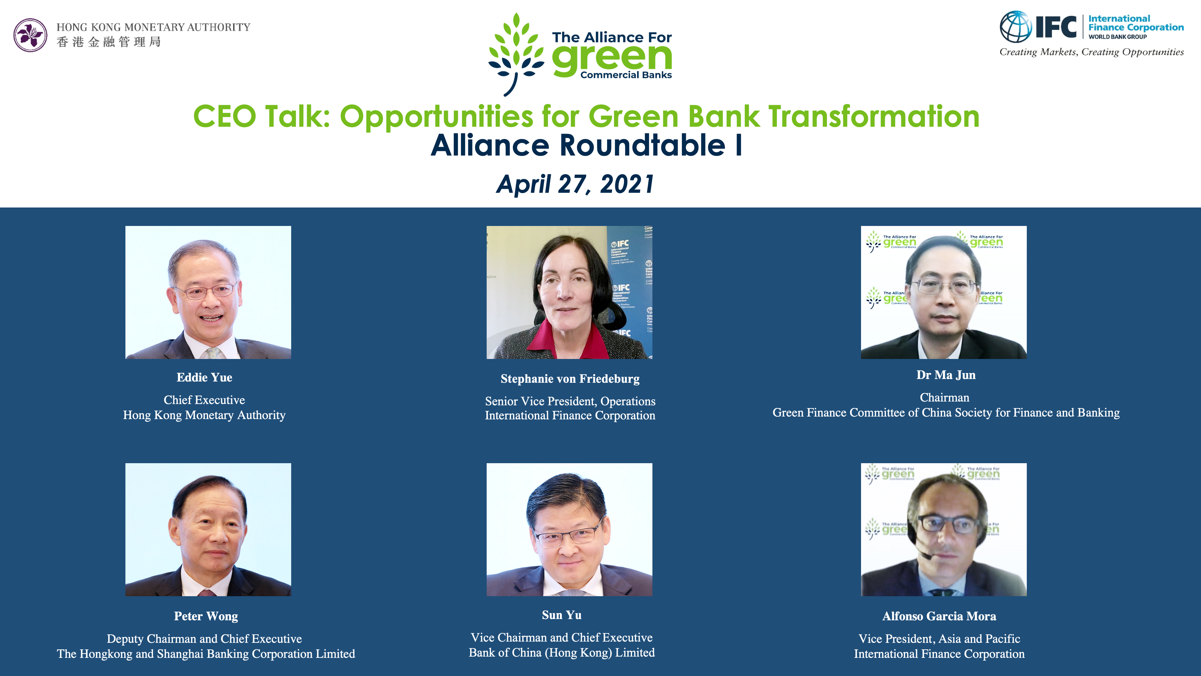 The Alliance for Green Commercial Banks hosted the first roundtable, “CEO Talk: Opportunities for Green Bank Transformation”, virtually today (27 April 2021). The event started off by opening remarks from Ms Stephanie von Friedeburg, Senior Vice President, Operations, IFC (centre; first row); and keynotes by Dr Ma Jun, Chairman, Green Finance Committee of China Society for Finance and Banking (right; first row). The roundtable was moderated by Mr Eddie Yue, Chief Executive of the HKMA (left; first row), and was joined by Mr Peter Wong, Deputy Chairman and Chief Executive, The Hongkong and Shanghai Banking Corporation Limited (left; second row); Mr Sun Yu, Vice Chairman and Chief Executive, Bank of China (Hong Kong) Limited (centre; second row); and Mr Alfonso Garcia Mora, Vice President, Asia and Pacific, IFC (right; second row).